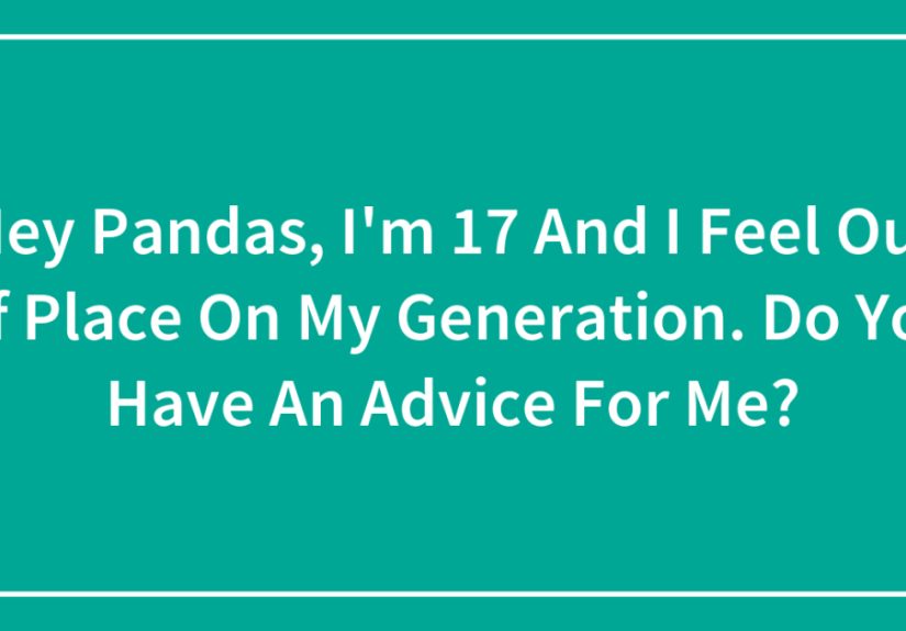 Hey Pandas, I’m 17 And I Feel Out Of Place On My Generation. Do You Have An Advice For Me?