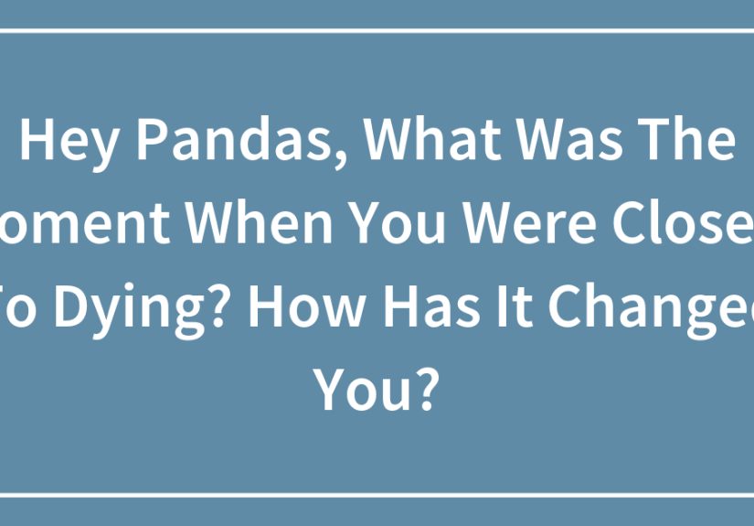 Hey Pandas, What Was The Moment When You Were Closest To Dying? How Has It Changed You?