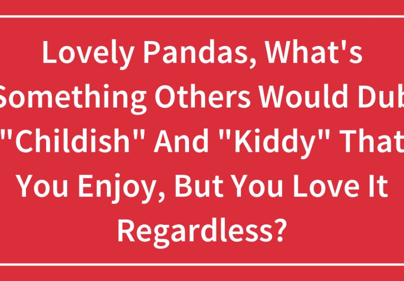 Lovely Pandas, What’s Something Others Would Dub “Childish” And “Kiddy” That You Enjoy, But You Love It Regardless?